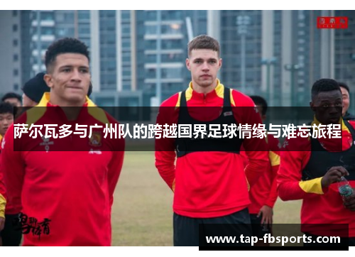 萨尔瓦多与广州队的跨越国界足球情缘与难忘旅程 萨尔瓦多与广州队的跨越国界足球情缘与难忘旅程