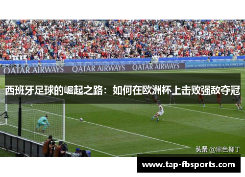 西班牙足球的崛起之路:如何在欧洲杯上击败强敌夺冠 西班牙足球的崛起之路:如何在欧洲杯上击败强敌夺冠