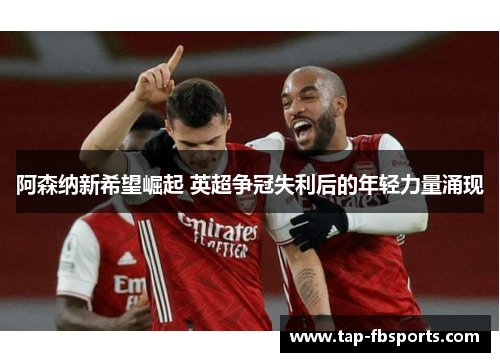 阿森纳新希望崛起 英超争冠失利后的年轻力量涌现 阿森纳新希望崛起 英超争冠失利后的年轻力量涌现