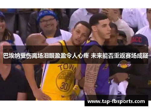 巴埃纳受伤离场泪眼盈盈令人心疼 未来能否重返赛场成疑 巴埃纳受伤离场泪眼盈盈令人心疼 未来能否重返赛场成疑