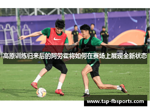 高原训练归来后的阿劳霍将如何在赛场上展现全新状态 高原训练归来后的阿劳霍将如何在赛场上展现全新状态